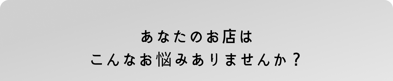あなたのお店はこんなお悩みありませんか？